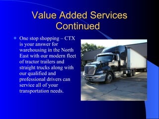 Value Added Services Continued One stop shopping – CTX is your answer for warehousing in the North East with our modern fleet of tractor trailers and straight trucks along with our qualified and professional drivers can service all of your transportation needs. 