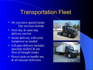 Transportation Fleet  Do you have special needs  Our services include Next day & same day delivery service Inside delivery with extra manpower as needed Lift-gate delivery includes specialty trailers & our fleet of straight trucks Power jacks to handle any & all unusual deliveries 