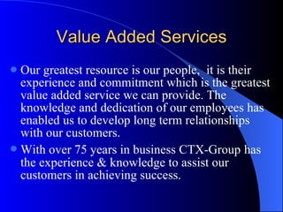 Value Added Services Our greatest resource is our people,  it is their experience and commitment which is the greatest value added service we can provide. The knowledge and dedication of our employees has enabled us to develop long term relationships with our customers. With over 75 years in business CTX-Group   has the experience & knowledge to assist our customers in achieving success. 