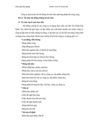 Khóa lu n t t nghi pậ ố ệ GVHD: TS Lê Th Thanh H iị ả
Công ty hạch toán chi tiết hàng tồn kho theo phương pháp thẻ song song,
II.1.2 Tổ chức hệ thống thông tin kế toán
 Tổ chức hạch toán ban đầu
Hệ thống chứng từ của công ty sử dụng theo mẫu của Bộ Tài Chính ban
hành, Tuy nhiên để phù hợp với đặc điểm sản xuất kinh doanh của mình, công ty
cũng tự lập một số mẫu chứng từ riêng, ví dụ như các sổ chi tiết cho từng công trình
và hạng mục công trình, Danh mục chứng từ kế toán công ty sử dụng gồm có:
* Lao động, tiền lương
- Bảng chấm công
- Hợp đồng giao khoán
- Biên bản nghiệm thu và thanh lý hợp đồng
- Bảng thanh toán tiền lương
- Bảng kê trích nộp các khoản theo lương
- Bảng phân bổ tiền lương và bảo hiểm xã hội
* Hàng tồn kho
- Phiếu nhập kho, phiếu xuất kho
- Phiếu báo vật tư còn lại cuối kỳ
- Biên bản kiểm nghiệm vật tư, công cụ, sản phẩm, hàng hóa
- Biên bản kiểm kê vật tư, công cụ, sản phẩm, hàng hóa
- Bảng kê mua hàng
- Bảng phân bổ nguyên liệu, vật liệu, công cụ, dụng cụ
* Tiền tệ
- Phiếu thu, phiếu chi
- Giấy đề nghị tạm ứng
- Giấy thanh toán tiền tạm ứng
- Giấy đề nghị thanh toán
- Bảng kiểm kê quỹ
- Bảng kê chi tiền
* Tài sản cố định
- Biên bản giao nhận TSCĐ
 