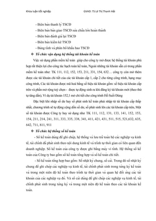 Khóa lu n t t nghi pậ ố ệ GVHD: TS Lê Th Thanh H iị ả
- Biên bản thanh lý TSCĐ
- Biên bản bàn giao TSCĐ sửa chữa lớn hoàn thành
- Biên bản đánh giá lại TSCĐ
- Biên bản kiểm kê TSCĐ
- Bảng tính và phân bổ khấu hao TSCĐ
 Tổ chức vận dụng hệ thống tài khoản kế toán
Việc sử dụng phần mềm kế toán giúp cho công ty mở được hệ thống tài khoản phù
hợp rất thiện lợi cho công tác hạch toán kế toán, Ngoài những tài khoản sẵn có trong phần
mềm kế toán như: TK 111, 112, 152, 153, 211, 331, 154, 632… công ty còn mở thêm
được các tài khoản chi tiết của các tài khoản cấp 1, cấp 2 cho từng công trình, hạng mục
công trình, Các tài khoản được mã hoá bằng số hiệu tài khoản gồm: số hiệu tài khoản cấp
trên và phần mở rộng tuỳ chọn - được tự động sinh ra khi đăng ký tài khoản mới (theo thứ
tự tăng dần), Ví dụ tài khoản 152,1 mở chi tiết cho công trình Hồ Suối Đúng
Đặc biệt khi nhập số dư hay số phát sinh kế toán phải nhập từ tài khoản cấp thấp
nhất, chương trình sẽ tự động cộng dồn số dư, số phát sinh lên các tài khoản cấp trên, Một
số tài khoản được Công ty hay sử dụng như TK 111, 112, 131, 133, 141, 152, 153,
154, 211, 214, 241, 311, 333, 335, 338, 341, 411, 421, 431, 511, 515, 521,632, 635,
642, 711, 811, 911
 Tổ chức hệ thống sổ kế toán
- Sổ kế toán dùng để ghi chép, hệ thống và lưu trữ toàn bộ các nghiệp vụ kinh
tế, tài chính đã phát sinh theo nội dung kinh tế và trình tự thời gian có liên quan đến
doanh nghiệp. Sổ kế toán của công ty được ghi bằng máy vi tính. Hệ thống sổ kế
toán của Công ty bao gồm sổ kế toán tổng hợp và sổ kế toán chi tiết.
- Sổ kế toán tổng hợp bao gồm: Sổ nhật ký chung, sổ cái. Trong đó sổ nhật ký
chung để ghi chép các nghiệp vụ kinh tế, tài chính phát sinh trong từng kỳ kế toán
và trong một niên độ kế toán theo trình tự thời gian và quan hệ đối ứng các tài
khoản của các nghiệp vụ đó. Và sổ cái dùng để ghi chép các nghiệp vụ kinh tế, tài
chính phát sinh trong từng kỳ và trong một niên độ kế toán theo các tài khoản kế
toán.
 