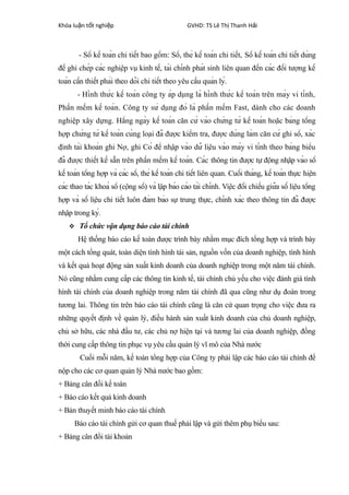 Khóa lu n t t nghi pậ ố ệ GVHD: TS Lê Th Thanh H iị ả
- Sổ kế toán chi tiết bao gồm: Sổ, thẻ kế toán chi tiết, Sổ kế toán chi tiết dùng
để ghi chép các nghiệp vụ kinh tế, tài chính phát sinh liên quan đến các đối tượng kế
toán cần thiết phải theo dõi chi tiết theo yêu cầu quản lý.
- Hình thức kế toán công ty áp dụng là hình thức kế toán trên máy vi tính,
Phần mềm kế toán. Công ty sử dụng đó là phần mềm Fast, dành cho các doanh
nghiệp xây dựng. Hằng ngày kế toán căn cứ vào chứng từ kế toán hoặc bảng tổng
hợp chứng từ kế toán cùng loại đã được kiểm tra, được dùng làm căn cứ ghi sổ, xác
định tài khoản ghi Nợ, ghi Có để nhập vào dữ liệu vào máy vi tính theo bảng biểu
đã được thiết kế sẵn trên phần mềm kế toán. Các thông tin được tự động nhập vào sổ
kế toán tổng hợp và các sổ, thẻ kế toán chi tiết liên quan. Cuối tháng, kế toán thực hiện
các thao tác khoá sổ (cộng sổ) và lập báo cáo tài chính. Việc đối chiếu giữa số liệu tổng
hợp và số liệu chi tiết luôn đảm bảo sự trung thực, chính xác theo thông tin đã được
nhập trong kỳ.
 Tổ chức vận dụng báo cáo tài chính
Hệ thống báo cáo kế toán được trình bày nhằm mục đích tổng hợp và trình bày
một cách tổng quát, toàn diện tình hình tài sản, nguồn vốn của doanh nghiệp, tình hình
và kết quả hoạt động sản xuất kinh doanh của doanh nghiệp trong một năm tài chính.
Nó cũng nhằm cung cấp các thông tin kinh tế, tài chính chủ yếu cho việc đánh giá tình
hình tài chính của doanh nghiệp trong năm tài chính đã qua cũng như dụ đoán trong
tương lai. Thông tin trên báo cáo tài chính cũng là căn cứ quan trọng cho việc đưa ra
những quyết định về quản lý, điều hành sản xuất kinh doanh của chủ doanh nghiệp,
chủ sở hữu, các nhà đầu tư, các chủ nợ hiện tại và tương lai của doanh nghiệp, đồng
thời cung cấp thông tin phục vụ yêu cầu quản lý vĩ mô của Nhà nước
Cuối mỗi năm, kế toán tổng hợp của Công ty phải lập các báo cáo tài chính để
nộp cho các cơ quan quản lý Nhà nước bao gồm:
+ Bảng cân đối kế toán
+ Báo cáo kết quả kinh doanh
+ Bản thuyết minh báo cáo tài chính
Báo cáo tài chính gửi cơ quan thuế phải lập và gửi thêm phụ biểu sau:
+ Bảng cân đổi tài khoản
 