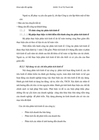 Khóa lu n t t nghi pậ ố ệ GVHD: TS Lê Th Thanh H iị ả
Ngoài ra, để phục vụ yêu cầu quản lý, chỉ đạo Công ty còn lập thêm một số báo
cáo:
+ Báo cáo lưu chuyển tiền tệ
+ Bảng cân đối công nợ khách hàng
II.2 Tổ chức công tác phân tích kinh tế
II.2.1 Bộ phận thực hiện và thời điểm tiến hành công tác phân tích kinh tế
Bộ phận thực hiện phân tích kinh tế do kế toán trưởng cùng Ban giám đốc
thực hiện căn cứ theo số liệu từ các kế toán viên
Thời điểm tiến hành công tác phân tích kinh tế: Công tác phân tích kinh tế
được thực hiện định kỳ 1 năm 2 lần gồm: Phân tích kinh tế 6 tháng đầu năm và phân
tích kinh tế cuối năm tài chính sau khi đã khóa sổ kế toán và lập Báo cáo tài chính.
Ngoài ra, có thể thực hiện phân tích kinh tế khi cần thiết và có yêu cầu của Ban
giám đốc
II.2.2 Nội dung và các chỉ tiêu phân tích kinh tế
Nội dung phân tích kinh tế tại công ty: phân tích hoạt động kinh tế, các chỉ
tiêu kinh tế nhằm kiểm tra đánh giá thường xuyên, toàn diện tình hình và kế quả
hoạt động của doanh nghiệp trong việc thực hiện các chỉ tiêu kinh tế đã xây dựng.
Đánh gía tình hình sử dụng lao động, vật tư, tiền vốn, TSCĐ. Xác định các nhân tố
ảnh hưởng đến chỉ tiêu và tìm nguyên nhân. Đánh giá tình hình thực hiện các chế độ
chính sách và luật pháp Nhà nước. Phát hiện và đề ra các biện pháp khắc phục
những tồn tại yếu kém của doanh nghiệp cũng như khai thác khả năng tiềm tàng
của doanh nghiệp để phát triển. Xây dựng phương án kinh doanh căn cứ vào các
mục tiêu đã định
Các chỉ tiêu phân tích kinh tế của công ty:
- Phân tích doanh thu bán hàng
- Phân tích tốc độ phát triển của doanh thu
- Phân tích các nhân tố ảnh hưởng đến doanh thu
 