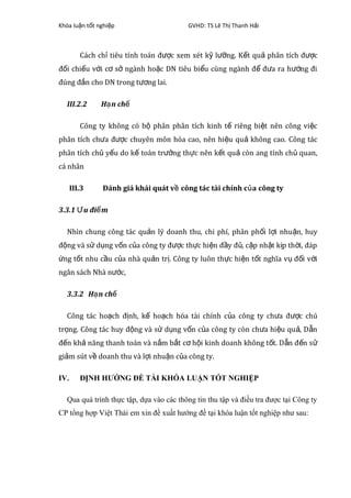 Khóa lu n t t nghi pậ ố ệ GVHD: TS Lê Th Thanh H iị ả
Cách ch tiêu tính toán đ c xem xét k l ng. K t qu phân tích đ cỉ ượ ỹ ưỡ ế ả ượ
đ i chi u v i c s ngành ho c DN tiêu bi u cùng ngành đ đ a ra h ng điố ế ớ ơ ở ặ ể ể ư ướ
đúng đ n cho DN trong t ng lai.ắ ươ
III.2.2 H n chạ ế
Công ty không có b phân phân tích kinh t riêng bi t nên công vi cộ ế ệ ệ
phân tích ch a đ c chuyên môn hóa cao, nên hi u qu không cao. Công tácư ượ ệ ả
phân tích ch y u do k toán tr ng th c nên k t qu còn ang tính ch quan,ủ ế ế ưở ự ế ả ủ
cá nhân
III.3 Đánh giá khái quát v công tác tài chính c aề ủ công ty
3.3.1 u đi mƯ ể
Nhìn chung công tác qu n lý doanh thu, chi phí, phân ph i l i nhu n, huyả ố ợ ậ
đ ng và s d ng v n c a công ty đ c th c hi n đ y đ , c p nh t k p th i, đápộ ử ụ ố ủ ượ ự ệ ầ ủ ậ ậ ị ờ
ng t t nhu c u c a nhà qu n tr . Công ty luôn th c hi n t t nghĩa v đ i v iứ ố ầ ủ ả ị ự ệ ố ụ ố ớ
ngân sách Nhà n c,ướ
3.3.2 H n chạ ế
Công tác ho ch đ nh, k ho ch hóa tài chính c a công ty ch a đ c chúạ ị ế ạ ủ ư ượ
tr ng. Công tác huy đ ng và s d ng v n c a công ty còn ch a hi u qu , D nọ ộ ử ụ ố ủ ư ệ ả ẫ
đ n kh năng thanh toán và n m b t c h i kinh doanh không t t. D n đ n sế ả ắ ắ ơ ộ ố ẫ ế ử
gi m sút v doanh thu và l i nhu n c a công ty.ả ề ợ ậ ủ
IV. ĐỊNH HƯỚNG ĐỀ TÀI KHÓA LUẬN TỐT NGHIỆP
Qua quá trình thực tập, dựa vào các thông tin thu tập và điều tra được tại Công ty
CP tổng hợp Việt Thái em xin đề xuất hướng đề tại khóa luận tốt nghiệp như sau:
 