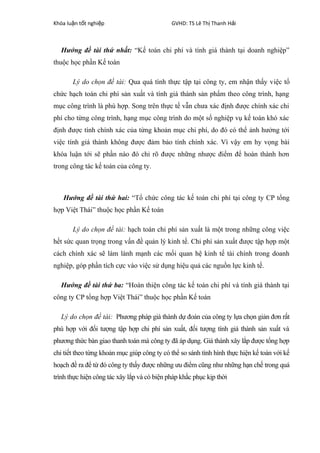 Khóa lu n t t nghi pậ ố ệ GVHD: TS Lê Th Thanh H iị ả
Hướng đề tài thứ nhất: “Kế toán chi phí và tính giá thành tại doanh nghiệp”
thuộc học phần Kế toán
Lý do chọn đề tài: Qua quá tình thực tập tại công ty, em nhận thấy việc tổ
chức hạch toán chi phí sản xuất và tính giá thành sản phẩm theo công trình, hạng
mục công trình là phù hợp. Song trên thực tế vẫn chưa xác định được chính xác chi
phí cho từng công trình, hạng mục công trình do một số nghiệp vụ kế toán khó xác
định được tính chính xác của từng khoản mục chi phí, do đó có thể ảnh hưởng tới
việc tính giá thành không được đảm bảo tính chính xác. Vì vậy em hy vọng bài
khóa luận tới sẽ phần nào đó chỉ rõ được những nhược điểm để hoàn thành hơn
trong công tác kế toán của công ty.
Hướng đề tài thứ hai: “Tổ chức công tác kế toán chi phí tại công ty CP tổng
hợp Việt Thái” thuộc học phần Kế toán
Lý do chọn đề tài: hạch toán chi phí sản xuất là một trong những công việc
hết sức quan trọng trong vấn đề quản lý kinh tế. Chi phí sản xuất được tập hợp một
cách chính xác sẽ làm lành mạnh các mối quan hệ kinh tế tài chính trong doanh
nghiệp, góp phần tích cực vào việc sử dụng hiệu quả các nguồn lực kinh tế.
Hướng đề tài thứ ba: “Hoàn thiện công tác kế toán chi phí và tính giá thành tại
công ty CP tổng hợp Việt Thái” thuộc học phần Kế toán
Lý do chọn đề tài: Phương pháp giá thành dự đoán của công ty lựa chọn giản đơn rất
phù hợp với đối tượng tập hợp chi phí sản xuất, đối tượng tính giá thành sản xuất và
phương thức bàn giao thanh toán mà công ty đã áp dụng. Giá thành xây lắp được tổng hợp
chi tiết theo từng khoản mục giúp công ty có thể so sánh tình hình thực hiện kế toán với kế
hoạch đề ra để từ đó công ty thấy được những ưu điểm cũng như những hạn chế trong quá
trình thực hiện công tác xây lắp và có biện pháp khắc phục kịp thời
 