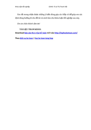 Khóa lu n t t nghi pậ ố ệ GVHD: TS Lê Th Thanh H iị ả
Em r t mong nh n đ c nh ng ý ki n đóng góp các th y cô đ giúp em xácấ ậ ượ ữ ế ầ ể
đ nh đúng h ng đi cho đ tài và cách làm cho khóa lu n t t nghi p sau này,ị ướ ề ậ ố ệ
Em xin chân thành c m n!ả ơ
TÀI LIỆU THAM KHẢO:
Download báo cáo th c t p k toánự ậ ế m i vàoờ http://lophocketoan.com/
Theo dich vu ke toan | hoc ke toan tong hop
 