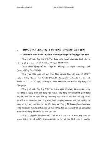 Khóa lu n t t nghi pậ ố ệ GVHD: TS Lê Th Thanh H iị ả
I. TỔNG QUAN VỀ CÔNG TY CỔ PHẦN TỔNG HỢP VIỆT THÁI
I.1 Quá trình hình thành và phát triển công ty cổ phần tổng hợp Việt Thái
Công ty cổ phần tổng hợp Việt Thái được sở kế hoạch và đầu tư thành phố Hà
Nội cấp phép kinh doanh số 0103003400 ngày 26/12/2003.
Trụ sở chính đặt tại: Số 157 - ngõ 97 - Đường Thái Thịnh - Phường Thịnh
Quang - Đống Đa – Hà Nội.
Công ty cổ phần tổng hợp Việt Thái đăng ký hoạt động xây dựng số 049247
ngày 13 tháng 12 năm 1997 do UBND tỉnh Bắc Giang cấp và đăng ký thay đổi kinh
doanh số 35/XD- ĐK ngày 25 tháng 12 năm 2000 do Giám Đốc sở xây dựng Bắc
Giang cấp.
Công ty cổ phần tổng hợp Việt Thái là đơn vị đã có bề dày kinh nghiệm trong
xây dựng các công trình dân dụng vừa và nhỏ, xây dựng các công trình giao thông
thủy lợi, điện cao áp, trạm biến áp và đường dây vào trạm. Do tính chất quy mô và
đặc điểm, địa hình từng loại công trình khó khăn phức tạp song với kinh nghiệm thi
công kết hợp máy móc thiết bị tiên tiến đồng bộ, công ty đã thi công hoàn thành các
công trình đảm bảo đúng thời gian và chất lượng, bàn giao công trình và đưa công
trình vào sử dụng, khai thác đạt hiệu quả cao.
Công ty cổ phần tổng hợp Việt Thái đã trải qua hơn 10 năm xây dựng và
trưởng thành có kinh nghiệm trong công tác chỉ đạo và điều hành quản lý, tổ chức
 