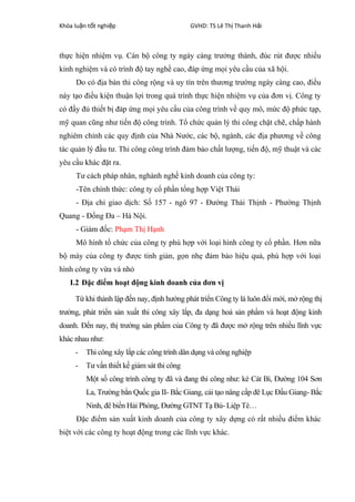 Khóa lu n t t nghi pậ ố ệ GVHD: TS Lê Th Thanh H iị ả
thực hiện nhiệm vụ. Cán bộ công ty ngày càng trưởng thành, đúc rút được nhiều
kinh nghiệm và có trình độ tay nghề cao, đáp ứng mọi yêu cầu của xã hội.
Do có địa bàn thi công rộng và uy tín trên thương trường ngày càng cao, điều
này tạo điều kiện thuận lợi trong quá trình thực hiện nhiệm vụ của đơn vị. Công ty
có đầy đủ thiết bị đáp ứng mọi yêu cầu của công trình về quy mô, mức độ phức tạp,
mỹ quan cũng như tiến độ công trình. Tổ chức quản lý thi công chặt chẽ, chấp hành
nghiêm chỉnh các quy định của Nhà Nước, các bộ, ngành, các địa phương về công
tác quản lý đầu tư. Thi công công trình đảm bảo chất lượng, tiến độ, mỹ thuật và các
yêu cầu khác đặt ra.
Tư cách pháp nhân, nghành nghề kinh doanh của công ty:
-Tên chính thức: công ty cổ phần tổng hợp Việt Thái
- Địa chi giao dịch: Số 157 - ngõ 97 - Đường Thái Thịnh - Phường Thịnh
Quang - Đống Đa – Hà Nội.
- Giám đốc: Phạm Thị Hạnh
Mô hình tổ chức của công ty phù hợp với loại hình công ty cổ phần. Hơn nữa
bộ máy của công ty được tinh giản, gọn nhẹ đảm bảo hiệu quả, phù hợp với loại
hình công ty vừa và nhỏ
I.2 Đặc điểm hoạt động kinh doanh của đơn vị
Từ khi thành lập đến nay, định hướng phát triển Công ty là luôn đổi mới, mở rộng thị
trường, phát triển sản xuất thi công xây lắp, đa dạng hoá sản phẩm và hoạt động kinh
doanh. Đến nay, thị trường sản phẩm của Công ty đã được mở rộng trên nhiều lĩnh vực
khác nhau như:
- Thi công xây lắp các công trình dân dụng và công nghiệp
- Tư vấn thiết kế giám sát thi công
Một số công trình công ty đã và đang thi công như: kè Cát Bì, Đường 104 Sơn
La, Trường bắn Quốc gia II- Bắc Giang, cải tạo nâng cấp đê Lục Đầu Giang- Bắc
Ninh, đê biển Hải Phòng, Đường GTNT Tạ Bú- Liệp Tè…
Đặc điểm sản xuất kinh doanh của công ty xây dựng có rất nhiều điểm khác
biệt với các công ty hoạt động trong các lĩnh vực khác.
 