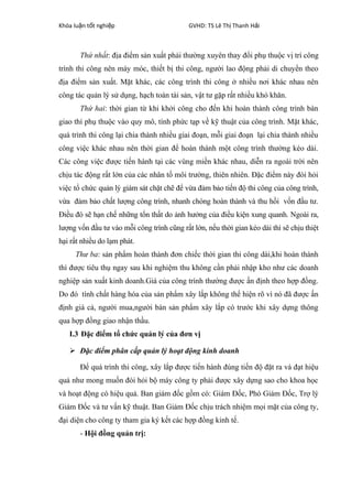 Khóa lu n t t nghi pậ ố ệ GVHD: TS Lê Th Thanh H iị ả
Thứ nhất: địa điểm sản xuất phải thường xuyên thay đổi phụ thuộc vị trí công
trình thi công nên máy móc, thiết bị thi công, người lao động phải di chuyển theo
địa điểm sản xuất. Mặt khác, các công trình thi công ở nhiều nơi khác nhau nên
công tác quản lý sử dụng, hạch toán tài sản, vật tư gặp rất nhiều khó khăn.
Thứ hai: thời gian từ khi khởi công cho đến khi hoàn thành công trình bàn
giao thì phụ thuộc vào quy mô, tính phức tạp về kỹ thuật của công trình. Mặt khác,
quá trình thi công lại chia thành nhiều giai đoạn, mỗi giai đoạn lại chia thành nhiều
công việc khác nhau nên thời gian để hoàn thành một công trình thường kéo dài.
Các công việc được tiến hành tại các vùng miền khác nhau, diễn ra ngoài trời nên
chịu tác động rất lớn của các nhân tố môi trường, thiên nhiên. Đặc điểm này đòi hỏi
việc tổ chức quản lý giám sát chặt chẽ để vừa đảm bảo tiến độ thi công của công trình,
vừa đảm bảo chất lượng công trình, nhanh chóng hoàn thành và thu hồi vốn đầu tư.
Điều đó sẽ hạn chế những tổn thất do ảnh hưởng của điều kiện xung quanh. Ngoài ra,
lượng vốn đầu tư vào mỗi công trình cũng rất lớn, nếu thời gian kéo dài thì sẽ chịu thiệt
hại rất nhiều do lạm phát.
Thư ba: sản phẩm hoàn thành đơn chiếc thời gian thi công dài,khi hoàn thành
thì được tiêu thụ ngay sau khi nghiệm thu không cần phải nhập kho như các doanh
nghiệp sản xuất kinh doanh.Giá của công trình thường được ấn định theo hợp đồng.
Do đó tính chất hàng hóa của sản phẩm xây lắp không thể hiện rõ vì nó đã được ấn
định giá cả, người mua,người bán sản phẩm xây lắp có trước khi xây dựng thông
qua hợp đồng giao nhận thầu.
I.3 Đặc điểm tổ chức quản lý của đơn vị
 Đặc điểm phân cấp quản lý hoạt động kinh doanh
Để quá trình thi công, xây lắp được tiến hành đúng tiến độ đặt ra và đạt hiệu
quả như mong muốn đòi hỏi bộ máy công ty phải được xây dựng sao cho khoa học
và hoạt động có hiệu quả. Ban giám đốc gồm có: Giám Đốc, Phó Giám Đốc, Trợ lý
Giám Đốc và tư vấn kỹ thuật. Ban Giám Đốc chịu trách nhiệm mọi mặt của công ty,
đại diện cho công ty tham gia ký kết các hợp đồng kinh tế.
- Hội đồng quản trị:
 