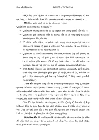 Khóa lu n t t nghi pậ ố ệ GVHD: TS Lê Th Thanh H iị ả
+ Hội đồng quản trị gồm có 5 thành viên là cơ quan quản lý công ty, có toàn
quyền quyết định mọi vấn đề có liên quan đến mục đích, quyền lợi của công ty.
+ Hội đồng quản trị có các quyền và nhiệm vụ sau:
Quyết định chiến lược phát triển công ty
 Quyết định phương án đầu tư các dự án phát sinh không quá số vốn điều lệ.
 Quyết định giả pháp phát triển thị trường, tiếp thị và công nghệ thông qua
hợp đồng mua, bán, cho vay.
 Bổ nhiệm, miễn nhiệm, cách chức, mức lương và các quyền lợi khác của
giám đốc và các cán bộ quản lý khác gồm: Phó giám đốc, Kế toán trưởng và
các bộ phận quản lý của hội đồng quản trị.
 Quyết định cơ cấu tổ chức bộ máy điều hành, ban hành quy chế quản lý nội
bộ của công ty, quy chế quản lý cán bộ, quyết định thành lập công ty con,
các xí nghiệp. phân xưởng, đội, tổ trực thuộc công ty, lập chi nhánh, văn
phòng đại diện và việc góp vốn, mua cổ phần của các doanh nghiệp khác.
 Trình đại hội cổ đông: Báo cáo tình hình sản xuất kinh doanh, quyết toán tài
chính hàng năm, phương án phân phối lợi nhuận, chia cổ tức, trích lập các
quỹ và cách sử dụng các quỹ theo quy định đại hội cổ đông và các quy định
của điều lệ này.
- Giám đốc: là người đứng đầu dại diện theo pháp luật của công ty, là người
quản lý, điều hành mọi hoạt động SXKD của công ty. Giám đốc có quyền bổ nhiệm,
miễn nhiệm, cách chức các chức danh quản lý trong công ty, bảo vệ quyền lợi cho
cán bộ công nhân viên, quyết định lương và phụ cấp đối với người lao động trong
công ty, phụ trách chung về vấn đề tài chính, đối nội, đối ngoại.
Giám đốc thực hiện các chức năng sau: tổ chức bộ máy, tổ chức cán bộ; Lập
kế hoạch tổng thể ngắn hạn, dài hạn trình hội đồng quản trị; Đầu tư xây dựng cơ
bản; Giúp việc cho giám đốc là phó giám đốc, ngoài ra còn có một số chuyên viên
kinh tế, kỹ thuật ở các phòng ban và một số trưởng phòng.
- Phó giám đốc: là người quản lý các công việc tại công ty, thay thế giám
đốc điều hành mọi công việc khi giám đốc đi vắng. Tuy nhiên chịu trách nhiệm
trước giám đốc về nhiệm vụ được giao.
 