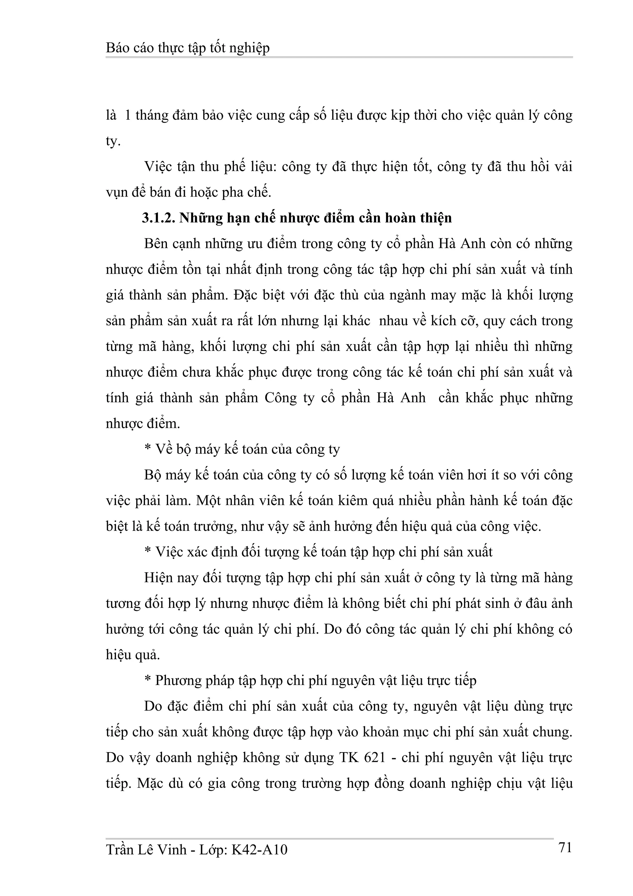 Báo cáo thực tập tốt nghiệp



là 1 tháng đảm bảo việc cung cấp số liệu được kịp thời cho việc quản lý công
ty.
      Việc tận thu phế liệu: công ty đã thực hiện tốt, công ty đã thu hồi vải
vụn để bán đi hoặc pha chế.
      3.1.2. Những hạn chế nhược điểm cần hoàn thiện
      Bên cạnh những ưu điểm trong công ty cổ phần Hà Anh còn có những
nhược điểm tồn tại nhất định trong công tác tập hợp chi phí sản xuất và tính
giá thành sản phẩm. Đặc biệt với đặc thù của ngành may mặc là khối lượng
sản phẩm sản xuất ra rất lớn nhưng lại khác nhau về kích cỡ, quy cách trong
từng mã hàng, khối lượng chi phí sản xuất cần tập hợp lại nhiều thì những
nhược điểm chưa khắc phục được trong công tác kế toán chi phí sản xuất và
tính giá thành sản phẩm Công ty cổ phần Hà Anh cần khắc phục những
nhược điểm.
      * Về bộ máy kế toán của công ty
      Bộ máy kế toán của công ty có số lượng kế toán viên hơi ít so với công
việc phải làm. Một nhân viên kế toán kiêm quá nhiều phần hành kế toán đặc
biệt là kế toán trưởng, như vậy sẽ ảnh hưởng đến hiệu quả của công việc.
      * Việc xác định đối tượng kế toán tập hợp chi phí sản xuất
      Hiện nay đối tượng tập hợp chi phí sản xuất ở công ty là từng mã hàng
tương đối hợp lý nhưng nhược điểm là không biết chi phí phát sinh ở đâu ảnh
hưởng tới công tác quản lý chi phí. Do đó công tác quản lý chi phí không có
hiệu quả.
      * Phương pháp tập hợp chi phí nguyên vật liệu trực tiếp
      Do đặc điểm chi phí sản xuất của công ty, nguyên vật liệu dùng trực
tiếp cho sản xuất không được tập hợp vào khoản mục chi phí sản xuất chung.
Do vậy doanh nghiệp không sử dụng TK 621 - chi phí nguyên vật liệu trực
tiếp. Mặc dù có gia công trong trường hợp đồng doanh nghiệp chịu vật liệu



Trần Lê Vinh - Lớp: K42-A10                                                71
 