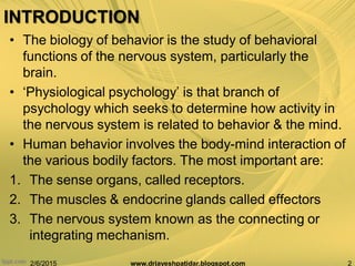 INTRODUCTION
• The biology of behavior is the study of behavioral
functions of the nervous system, particularly the
brain.
• „Physiological psychology‟ is that branch of
psychology which seeks to determine how activity in
the nervous system is related to behavior & the mind.
• Human behavior involves the body-mind interaction of
the various bodily factors. The most important are:
1. The sense organs, called receptors.
2. The muscles & endocrine glands called effectors
3. The nervous system known as the connecting or
integrating mechanism.
2/6/2015 2www.drjayeshpatidar.blogspot.com
 