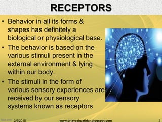 RECEPTORS
• Behavior in all its forms &
shapes has definitely a
biological or physiological base.
• The behavior is based on the
various stimuli present in the
external environment & lying
within our body.
• The stimuli in the form of
various sensory experiences are
received by our sensory
systems known as receptors
2/6/2015 3www.drjayeshpatidar.blogspot.com
 