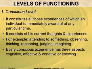 2/6/2015 33www.drjayeshpatidar.blogspot.com
1. Conscious Level
BRAIN AND BEHAVIOR
• It constitutes all those experiences of which an
individual is immediately aware of at any
particular time.
• It consists of his current thoughts & experiences.
• For example; attending to something, observing,
thinking, reasoning, judging, imagining.
• Every conscious experience has three aspects
cognitive, affective & conative or knowing
LEVELS OF FUNCTIONING
 
