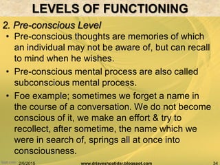 2/6/2015 34www.drjayeshpatidar.blogspot.com
2. Pre-conscious Level
BRAIN AND BEHAVIOR
• Pre-conscious thoughts are memories of which
an individual may not be aware of, but can recall
to mind when he wishes.
• Pre-conscious mental process are also called
subconscious mental process.
• Foe example; sometimes we forget a name in
the course of a conversation. We do not become
conscious of it, we make an effort & try to
recollect, after sometime, the name which we
were in search of, springs all at once into
consciousness.
LEVELS OF FUNCTIONING
 