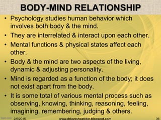 2/6/2015 36www.drjayeshpatidar.blogspot.com
BODY-MIND RELATIONSHIP
• Psychology studies human behavior which
involves both body & the mind.
• They are interrelated & interact upon each other.
• Mental functions & physical states affect each
other.
• Body & the mind are two aspects of the living,
dynamic & adjusting personality.
• Mind is regarded as a function of the body; it does
not exist apart from the body.
• It is some total of various mental process such as
observing, knowing, thinking, reasoning, feeling,
imagining, remembering, judging & others.
 