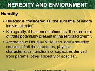 2/6/2015 39www.drjayeshpatidar.blogspot.com
Heredity
• Heredity is considered as “the sum total of inborn
individual traits”.
• Biologically, it has been defined as “the sum total
of traits potentially present in the fertilized ovum”.
• According to Douglas & Holland “one‟s heredity
consists of all the structures, physical
characteristics, functions or capacities derived
from parents, other ancestry or species”.
HEREDITY AND ENVIORNMENT
 
