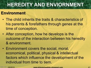 2/6/2015 41www.drjayeshpatidar.blogspot.com
Environment
• The child inherits the traits & characteristics of
his parents & forefathers through genes at the
time of conception.
• After conception, how he develops is the
outcome of the interaction between his heredity
& environment.
• Environment covers the social, moral,
economical, political, physical & intellectual
factors which influence the development of the
individual from time to tiem.
HEREDITY AND ENVIORNMENT
 