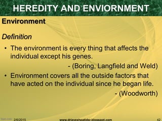 2/6/2015 42www.drjayeshpatidar.blogspot.com
Environment
• The environment is every thing that affects the
individual except his genes.
- (Boring, Langfield and Weld)
• Environment covers all the outside factors that
have acted on the individual since he began life.
- (Woodworth)
HEREDITY AND ENVIORNMENT
Definition
 