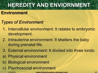 2/6/2015 43www.drjayeshpatidar.blogspot.com
Environment
1. Intercellular environment: It relates to embryonic
development.
2. Intrauterine environment: It shelters the baby
during prenatal life.
3. External environment: It divided into three kinds:
a) Physical environment
b) Biological environment
c) Psychosocial environment
HEREDITY AND ENVIORNMENT
Types of Environment
 