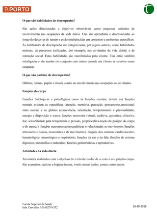 Escola Superior de Saúde
Inês Carvalho, 10160278 OT2 26-10-2016
O que são habilidades de desempenho?
São ações direcionadas a objetivos observáveis como pequenas unidades de
envolvimento nas ocupações da vida diária. Elas são aprendidas e desenvolvidas ao
longo do decorrer do tempo e estão estabelecidas em contextos e ambientes específicos.
As habilidades de desempenho são categorizadas, por alguns autores, como habilidades
motoras, de processos (utilizadas, por exemplo, nas atividades da vida diária) e de
interação social. Estas habilidades são manifestadas pelo cliente. Elas estão também
interligadas e são usadas em conjunto com outras quando um cliente se envolve numa
ocupação
O que são padrões de desempenho?
Hábitos, rotinas, papéis e rituais usados no envolvimento nas ocupações ou atividades.
Funções do corpo
Funções fisiológicas e psicológicas como as funções mentais, dentro das funções
mentais existem as específicas (atenção, memória, perceção, pensamento,emocional,
entre outras) e as globais (consciência, orientação, temperamento e personalidade,
energia e disposição e sono); funções sensoriais (visual, auditiva, gustativa, olfactiva,
dor, sensibilidade para temperatura e pressão, propriocetiva-noção da posição do corpo
e do espaço); funções neuromusculoesqueléticas e relacionadas ao movimento (funções
articulares e ósseas, musculares e de movimenro); funções dos sistemas cardiovascular,
hematológico, imunológico e respiratório; funções da voz e da fala; funções do sistema
digestivo, metabólico e endócrino; funções geniturinárias e reprodutivas.
Atividades da vida diária
Atividades realizadas com o objetivo de o cliente cuidar de si com o seu próprio corpo.
São exemplos: realizar a higiene intima, vestir, tomar banho, comer, entre outras.
 