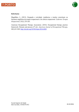 Escola Superior de Saúde
Inês Carvalho, 10160278 OT2 26-10-2016
Referências
Magalhães, L. (2013). Ocupação e atividade: tendências e tensões conceituais na
literatura anglófona da terapia ocupacional e da ciência ocupacional. Cadernos Terapia
Ocupacional, 23(2), 255-263.
American Occupational Therapy Association. (2014). Occupational therapy practice
framework: Domain and process (3ª ed.). American Journal of Occupational Therapy,
68(1),S1-S48. http://dx.doi.org/10.5014/ajot.2014.6820
 