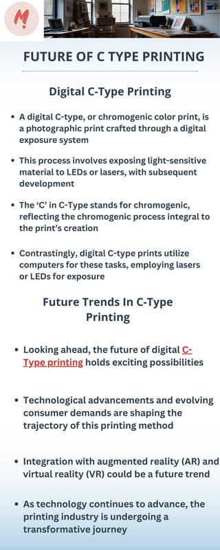 FUTURE OF C TYPE PRINTING
Digital C-Type Printing
Future Trends In C-Type
Printing
A digital C-type, or chromogenic color print, is
a photographic print crafted through a digital
exposure system
Looking ahead, the future of digital C-
Type printing holds exciting possibilities
This process involves exposing light-sensitive
material to LEDs or lasers, with subsequent
development
Technological advancements and evolving
consumer demands are shaping the
trajectory of this printing method
The ‘C’ in C-Type stands for chromogenic,
reflecting the chromogenic process integral to
the print’s creation
Integration with augmented reality (AR) and
virtual reality (VR) could be a future trend
Contrastingly, digital C-type prints utilize
computers for these tasks, employing lasers
or LEDs for exposure
As technology continues to advance, the
printing industry is undergoing a
transformative journey
 