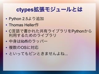 ctypes拡張モジュールとは
● Python 2.5より追加
● Thomas Heller作
● C言語で書かれた共有ライブラリをPythonから
利用するためのライブラリ
● 中身はlibffiのラッパー
● 複数のOSに対応
● とい...