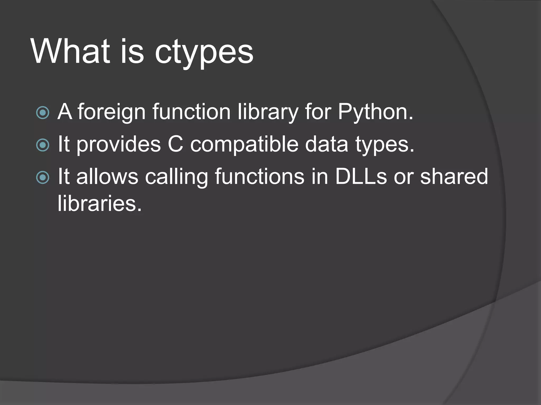 What is ctypes
 A foreign function library for Python.
 It provides C compatible data types.
 It allows calling functions in DLLs or shared
  libraries.
 