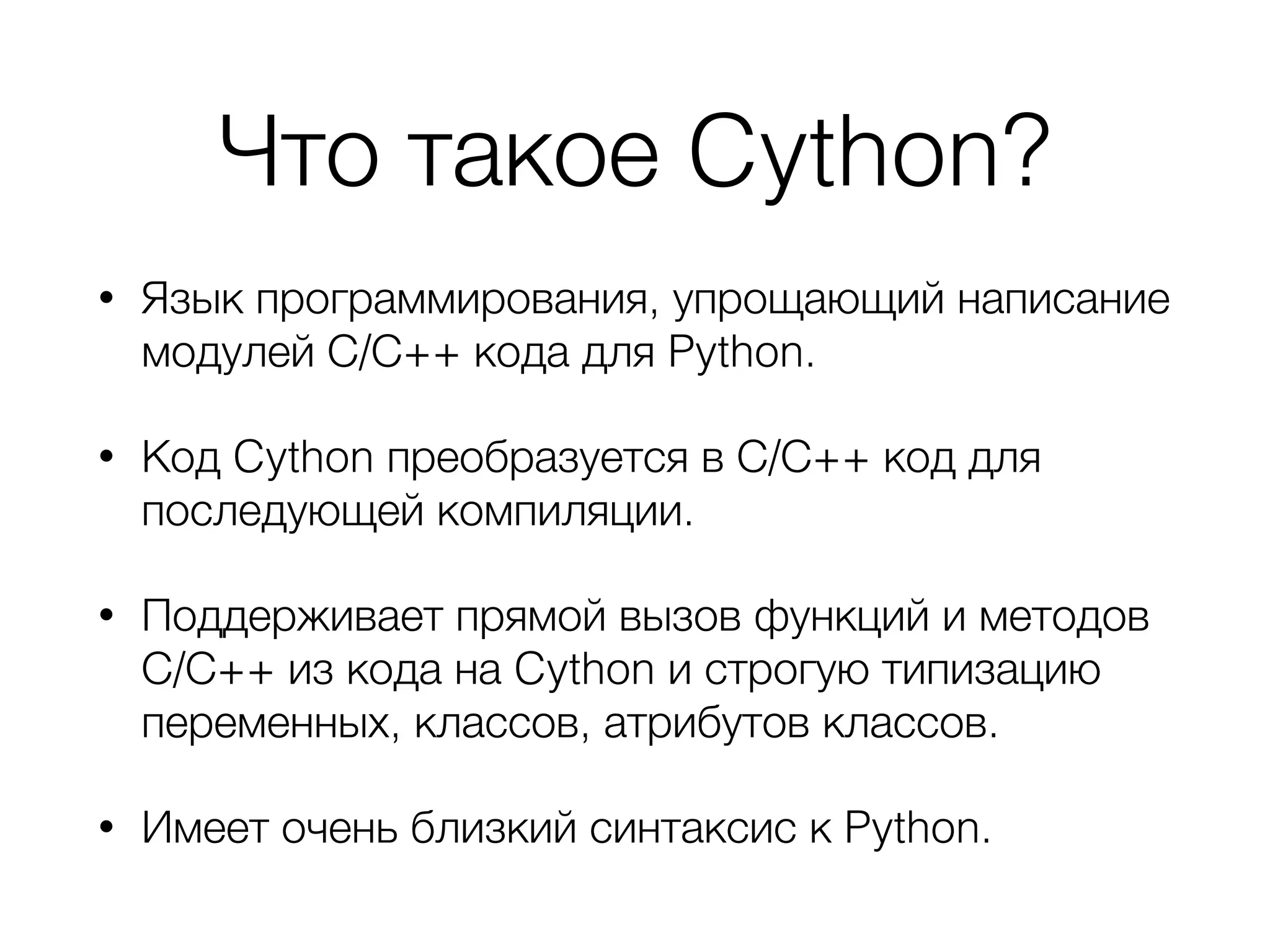 Что такое Cython?
• Язык программирования, упрощающий написание
модулей С/С++ кода для Python.
• Код Cython преобразуется в С/С++ код для
последующей компиляции.
• Поддерживает прямой вызов функций и методов
С/С++ из кода на Cython и строгую типизацию
переменных, классов, атрибутов классов.
• Имеет очень близкий синтаксис к Python.
 