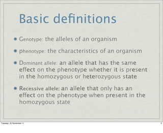 Basic deﬁnitions
                  Genotype: the alleles of an organism

                  phenotype: the characteristics of an organism

                  Dominant allele: an allele that has the same
                  effect on the phenotype whether it is present
                  in the homozygous or heterozygous state

                  Recessive allele: an allele that only has an
                  effect on the phenotype when present in the
                  homozygous state


Tuesday, 22 November 11                                           3
 