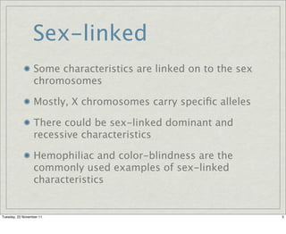 Sex-linked
                  Some characteristics are linked on to the sex
                  chromosomes

                  Mostly, X chromosomes carry speciﬁc alleles

                  There could be sex-linked dominant and
                  recessive characteristics

                  Hemophiliac and color-blindness are the
                  commonly used examples of sex-linked
                  characteristics


Tuesday, 22 November 11                                           5
 