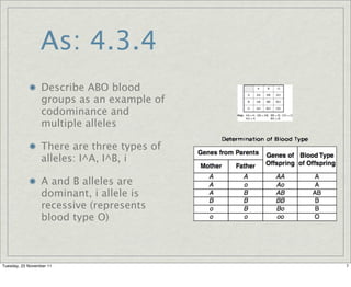 As: 4.3.4
                  Describe ABO blood
                  groups as an example of
                  codominance and
                  multiple alleles

                  There are three types of
                  alleles: I^A, I^B, i

                  A and B alleles are
                  dominant, i allele is
                  recessive (represents
                  blood type O)



Tuesday, 22 November 11                      7
 