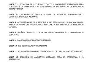 LINEA 5.- DOTACION DE RECURSOS TECNICOS Y MATERIALES ESPECIFICOS PARA
FORTALECER LA ENSEÑANZA Y EL APRENDIZAJE EN LAS ESCUELAS DE EDUCACION
INICIAL Y BASICA

LINEA 6.- LINEAMIENTOS GENERALES PARA LA ATENCION, ACREDITACION Y
CERTIFICACION DE LOS ALUMNOS

LINEA 7. ACOMPAÑAMIENTO Y ASESORIA A LAS ESCUELAS DE EDUCACION INICIAL,
BASICA EN TODAS LAS MODALIDADES, ASI COMO A LOS SERVICIOS DE EDUCACION
ESPECIAL

LINEA 8. DISEÑO Y DESARROLLO DE PROYECTOS DE INNOVACION E INVESTIGACION
EDUCATIVA

LINEA 9. DIALOGOS SOBRE EDUCACION ESPECIAL

LINEA 10. RED DE ESCUELAS INTEGRADORAS

LINEA 11. REUNIONES REGIONALES Y/O NACIONALES DE EVALUACION Y SEGUIMIENTO

LINEA 12. CREACIÓN DE AMBIENTES VIRTUALES PARA LA ENSEÑANZA Y EL
APRENDIZAJE
 