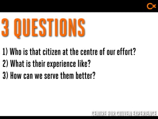 CENTRE FOR CITIZEN EXPERIENCE
3 QUESTIONS
1) Who is that citizen at the centre of oureffort?
2) What is theirexperience like?
3) How can we serve them better?
 
