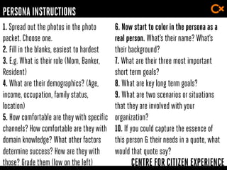 CENTRE FOR CITIZEN EXPERIENCE
1. Spread out the photos in the photo
packet. Choose one.
2. Fill in the blanks, easiest to hardest
3. E.g. What is their role (Mom, Banker,
Resident)
4. What are their demographics? (Age,
income, occupation, family status,
location)
5. How comfortable are theywith specific
channels? How comfortable are theywith
domain knowledge? What other factors
determine success? How are theywith
those? Grade them (low on the left)
6. Now start to colorin the persona as a
real person. What’s their name? What’s
their background?
7. What are their three most important
short term goals?
8. What are key long term goals?
9. What are two scenarios or situations
that they are involved with your
organization?
10. If you could capture the essence of
this person & their needs in a quote, what
would that quote say?
PERSONA INSTRUCTIONS
 