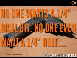 CENTRE FOR CITIZEN EXPERIENCE
NO ONE WANTS A 1/4”
DRILLBIT. NO ONE EVEN
WANTA 1/4” HOLE....
http://www.flickr.com/photos/dinnerwithkev
 