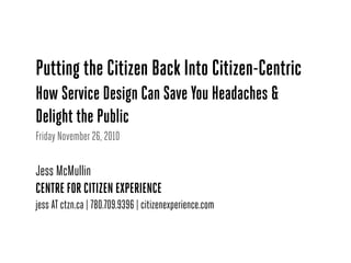 Putting the Citizen Back Into Citizen-Centric
How Service Design Can Save You Headaches &
Delight the Public
Friday November 26, 2010
Jess McMullin
CENTRE FOR CITIZEN EXPERIENCE
jess AT ctzn.ca | 780.709.9396 | citizenexperience.com
 