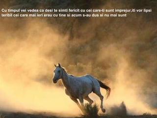 Cu timpul vei vedea ca desi te simti fericit cu cei care-ti sunt imprejur,iti vor lipsi teribil cei care mai ieri erau cu tine si acum s-au dus si nu mai sunt 