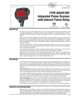1
®
DESCRIPTION
The Fireye Phoenix type 85UVF/IRF flame scanners are microprocessor based devices utilizing a solid
state flame detection sensor. The Phoenix flame scanners incorporate an internal flame relay with auto-
matically set ON/OFF thresholds, thereby eliminating the need for a remote flame amplifier or flame
switch.
Phoenix scanners detect the amplitude of the modulations (the flame “flicker”) that occur within the tar-
geted flame, over a wide frequency. During the scanner setup procedure, the amplitudes of the target
flame are automatically stored by the flame scanner, together with optimum ON/OFF criteria. The appro-
priate sensor gain is automatically selected. Phoenix scanners incorporate full self diagnostics and elec-
tronic self checking.
The Phoenix 85UVF/IRF is available in multiple models differentiated by spectral range, levels of hazard-
ous area certifications and agency approvals. Refer to Table 1 on page 3 for an overview of model num-
bers versus product certifications.
The Phoenix 85UVF/IRF flame scanner is powered by 24Vdc. Electrical connection is via an 8-pin elec-
trical quick-disconnect (QD). An analog 4 to 20mA output of flame strength is standard.
Note: The Phoenix QD models with electrical quick-disconnect have replaced the original models
equipped with ten feet of captive cable. The QD models (with 59-546-x cables) are suitable for use in
Class I Division 2 hazardous areas, thereby eliminating the need for “EX” models. The “CEX”
models remain unchanged for use in Ex II 2 G/D hazardous areas.
APPLICATION
Fireye Phoenix 85UVF self-checking scanners are used to detect 295 to 340 nanometers wavelength ultra-
violet emissions. The Fireye Phoenix 85UVF1-1QDK3 and 85UVF1-1CEX-K3 Flame Scanners are
derivatives of the standard Phoenix product but utilizing an advanced optical filter. This filter adjusts the
optical sensitivity of the detection cell to pick up wavelengths of light from the standard 310 nm range up
to 500 nm.
Typical Applications: Duct Burners, Industrial Gas Burners, Refinery Applications, Low NOx Burners,
Waste Gas Units and Incinerators. The K3 scanner is particularly suited to measure the light emissions
from steel plant applications such as burners firing blast furnace gas and coke oven gas.
Fireye Phoenix 85IRF self checking scanners are used to detect 830 to 1100 nanometers wavelength infra-
red emissions. They are suited for application to duct burners, industrial gas burners, refinery applications
ignition systems and Low NOx detection and for continuous or non-continuous burner operation.
Typical Applications: Duct Burners, Industrial Oil Burners, Refinery Applications, Waste Oil Units and
Incinerators. NOTE: Because the sensors in the Phoenix are solid state devices they can perform well
with many different fuels. For example UV is typically used on gaseous fuels but can also be applied to
oils and heavy oils. To be 100% sure of correct application a test should be performed.
We DO NOT recommend the Phoenix scanner for use on small pilot flames or obstructed sighting.
OPERATOR & SYSTEM INTERFACE
Operator interface to the Phoenix scanner is via a pushbutton keypad and informative LEDs. These pro-
vide continuous indication of flame signal, flame relay status, scanner status as well as selected mode of
operation. Simplified keystroke routines are used for setup and this can be completed in seconds. For
remote interface, outputs are provided for flame switch, fault relay and 4 to 20mA flame strength.
CU-114
NOVEMBER 9, 2016
TYPE 85UVF/IRF
Integrated Flame Scanner
with Internal Flame Relay
SEE TABLE 1 ON PAGE 3
FMEDA
SIL3
SEE TABLE 1 ON PAGE 3
exida
 
