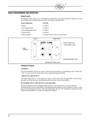 14

BASIC PROGRAMMING AND OPERATION
Keypad Layout:
The Phoenix flame scanner uses a combination of informative LED status indications together with four
(4) pushbuttons for programming the scanner. The layout is depicted below.
Status Indication: 12 LEDs
“Ready” (1 yellow)
“Learn Target Flame” (1 yellow)
“Learn Background Flame” (1 yellow)
“Flame On/Off” (1 yellow)
“Flame Strength” (8 orange) (also used for password entry)
Pushbutton Functions
UP/DOWN
The UP and DOWN buttons are used to select the password prior to programming and to initiate the
“learn” or store process for Target Flame and or optional Background Flame.
TARGET FLAME SELECT
The Target Select button is used to begin the “learn” or store process for the target flame. This will auto-
matically set all the necessary switching thresholds for flame on and off recognition.
BACKGROUND FLAME SELECT (used optionally)
Should the application have background flame present, it may be desired to set up the scanner to
discriminate this from the Target Flame. The background select button is used to begin the “learn” or store
process for the Background Flame. This will automatically shift the “off” threshold (set during the Target
Flame Select procedure) to exclude the background condition.
READY FLAME
FLAME
STRENGTH
LEARN BACKGROUND FLAME
READY FLAME ON/OFF
LEARN TARGET FLAME
TARGET FLAME SELECT
BACKGROUND FLAME SELECT
 