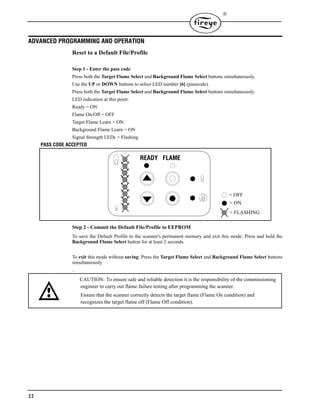 22

ADVANCED PROGRAMMING AND OPERATION
Reset to a Default File/Profile
Step 1 - Enter the pass code
Press both the Target Flame Select and Background Flame Select buttons simultaneously.
Use the UP or DOWN buttons to select LED number [6] (passcode).
Press both the Target Flame Select and Background Flame Select buttons simultaneously.
LED indication at this point:
Ready = ON
Flame On/Off = OFF
Target Flame Learn = ON
Background Flame Learn = ON
Signal Strength LEDs = Flashing
PASS CODE ACCEPTED
Step 2 - Commit the Default File/Profile to EEPROM
To save the Default Profile to the scanner's permanent memory and exit this mode: Press and hold the
Background Flame Select button for at least 2 seconds.
To exit this mode without saving: Press the Target Flame Select and Background Flame Select buttons
simultaneously
.
READY FLAME
= OFF
= ON
= FLASHING
CAUTION: To ensure safe and reliable detection it is the responsibility of the commissioning
Ensure that the scanner correctly detects the target flame (Flame On condition) and
engineer to carry out flame failure testing after programming the scanner.
recognizes the target flame off (Flame Off condition).
 