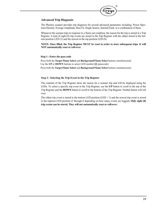 23
®
Advanced Trip Diagnosis
The Phoenix scanner provides trip diagnosis for several advanced parameters including: Power Spec-
trum Density, Average Amplitude, Best Fit, Single Source, Internal Fault, or a combination of these.
Whenever the scanner trips in response to a flame out condition, the reason for the trip is stored in a Trip
Register. A total of eight (8) trip events are stored in the Trip Register with the oldest stored in the bot-
tom position LED (1) and the newest in the top position LED (8).
NOTE: Once filled, the Trip Register MUST be reset in order to store subsequent trips. It will
NOT automatically reset or roll-over.
Step 1 - Enter the pass code
Press both the Target Flame Select and Background Flame Select buttons simultaneously.
Use the UP or DOWN buttons to select LED number [2] (passcode).
Press both the Target Flame Select and Background Flame Select buttons simultaneously.
Step 2 - Selecting the Trip Event in the Trip Register
The contents of the Trip Register show the reason for a scanner trip and will be displayed using the
LEDs. To select a specific trip event in the Trip Register, use the UP button to scroll to the top of the
Trip Register and the DOWN button to scroll to the bottom of the Trip Register. Neither button will roll
over.
The oldest trip event is stored in the bottom LED position (LED = 1) and the newest trip event is stored
in the topmost LED position (2 through 8 depending on how many events are logged). Only eight (8)
trip events can be stored. They will not automatically reset or roll-over.
 