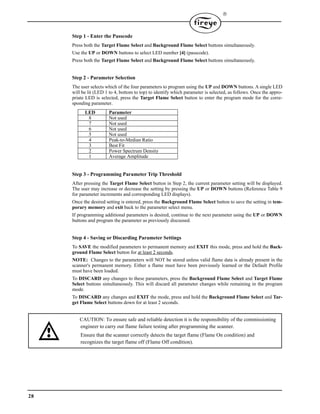 28

Step 1 - Enter the Passcode
Press both the Target Flame Select and Background Flame Select buttons simultaneously.
Use the UP or DOWN buttons to select LED number [4] (passcode).
Press both the Target Flame Select and Background Flame Select buttons simultaneously.
Step 2 - Parameter Selection
The user selects which of the four parameters to program using the UP and DOWN buttons. A single LED
will be lit (LED 1 to 4, bottom to top) to identify which parameter is selected, as follows. Once the appro-
priate LED is selected, press the Target Flame Select button to enter the program mode for the corre-
sponding parameter.
Step 3 - Programming Parameter Trip Threshold
After pressing the Target Flame Select button in Step 2, the current parameter setting will be displayed.
The user may increase or decrease the setting by pressing the UP or DOWN buttons (Reference Table 9
for parameter increments and corresponding LED displays).
Once the desired setting is entered, press the Background Flame Select button to save the setting in tem-
porary memory and exit back to the parameter select menu.
If programming additional parameters is desired, continue to the next parameter using the UP or DOWN
buttons and program the parameter as previously discussed.
Step 4 - Saving or Discarding Parameter Settings
To SAVE the modified parameters to permanent memory and EXIT this mode, press and hold the Back-
ground Flame Select button for at least 2 seconds.
NOTE: Changes to the parameters will NOT be stored unless valid flame data is already present in the
scanner's permanent memory. Either a flame must have been previously learned or the Default Profile
must have been loaded.
To DISCARD any changes to these parameters, press the Background Flame Select and Target Flame
Select buttons simultaneously. This will discard all parameter changes while remaining in the program
mode.
To DISCARD any changes and EXIT the mode, press and hold the Background Flame Select and Tar-
get Flame Select buttons down for at least 2 seconds.
LED Parameter
8 Not used
7 Not used
6 Not used
5 Not used
4 Peak-to-Median Ratio
3 Best Fit
2 Power Spectrum Density
1 Average Amplitude
CAUTION: To ensure safe and reliable detection it is the responsibility of the commissioning
Ensure that the scanner correctly detects the target flame (Flame On condition) and
engineer to carry out flame failure testing after programming the scanner.
recognizes the target flame off (Flame Off condition).
 