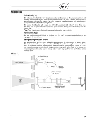 29
®
ACCESSORIES
Orifices (see Fig. 12)
The orifice restricts the field of view (target area), reduces and maintains air flow, maintains air block and
increases discrimination between flame and background radiation. The orifice is secured within the ball of
a swivel mount with an orifice retainer. The orifice can also be placed within a one inch union (not pro-
vided), or within the 35-318-X mounting flange.
The scanner should ideally sight a target area of 4 to 25 square inches (25-150 cm2
) of the flame front.
The flame front is a plane within the combustion space separating the region of unburned fuel from the
burning fuel.
Note: There is an inverse relationship between discrimination and sensitivity.
Heat Insulating Nipple
The heat insulating nipple P/N 35-127-3 (BSP) or 35-127-1 (NPT) prevents heat transfer from the hot
sight pipe to the scanner head.
Sealing Coupling with Quartz Window
The sealing coupling (P/N 60-1199-x) is used whenever a coupling or seal is required for scanner piping.
The size is one inch US standard taper pipe thread (1" NPT). The sealing coupling has a quartz window to
block off the scanner from the furnace pressure and heat. When the sealing coupling is used, the 1" tee/
wye is used for the purge air inlet. Be sure the quartz window is properly seated to seal off the scanner. Do
not overtighten coupling collar because damage to the window may result. For best results, hand tighten
coupling collar.
FIGURE 11.
ALTERNATE PURGE
AIR SUPPLY
60-1199-1,2
SEALING COUPLING
with Quartz Window
FIELD
OF
VIEW
1” SWIVEL MOUNT
FIELD OF VIEW
BALL
SWIVEL MOUNT
ORIFICE ORIFICE
RETAINER
 