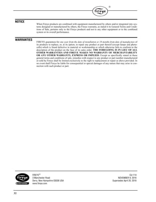 32

NOTICE
When Fireye products are combined with equipment manufactured by others and/or integrated into sys-
tems designed or manufactured by others, the Fireye warranty, as stated it its General Terms and Condi-
tions of Sale, pertains only to the Fireye products and not to any other equipment or to the combined
system or its overall performance.
WARRANTIES
FIREYE guarantees for one year from the date of installation or 18 months from date of manufacture of
its products to replace, or, at its option, to repair any product or part thereof (except lamps and photo-
cells) which is found defective in material or workmanship or which otherwise fails to conform to the
description of the product on the face of its sales order. THE FOREGOING IS IN LIEU OF ALL
OTHER WARRANTIES AND FIREYE MAKES NO WARRANTY OF MERCHANTABILITY
OR ANY OTHER WARRANTY, EXPRESS OR IMPLIED. Except as specifically stated in these
general terms and conditions of sale, remedies with respect to any product or part number manufactured
or sold by Fireye shall be limited exclusively to the right to replacement or repair as above provided. In
no event shall Fireye be liable for consequential or special damages of any nature that may arise in con-
nection with such product or part.
FIREYE CU-114
3 Manchester Road NOVEMBER 9, 2016
Derry, New Hampshire 03038 USA Supersedes April 20, 2016
www.fireye.com
 