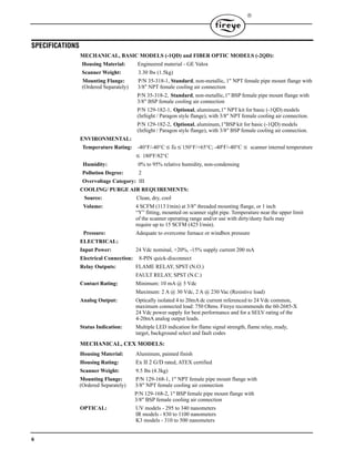 6

SPECIFICATIONS
MECHANICAL, BASIC MODELS (-1QD) and FIBER OPTIC MODELS (-2QD):
Housing Material: Engineered material - GE Valox
Scanner Weight: 3.30 lbs (1.5kg)
Mounting Flange: P/N 35-318-1, Standard, non-metallic, 1" NPT female pipe mount flange with
(Ordered Separately) 3/8" NPT female cooling air connection
P/N 35-318-2, Standard, non-metallic,1" BSP female pipe mount flange with
3/8" BSP female cooling air connection
P/N 129-182-1, Optional, aluminum,1" NPT kit for basic (-1QD) models
(InSight / Paragon style flange), with 3/8" NPT female cooling air connection.
P/N 129-182-2, Optional, aluminum,1"BSP kit for basic (-1QD) models
(InSight / Paragon style flange), with 3/8" BSP female cooling air connection.
ENVIRONMENTAL:
Temperature Rating: -40°F/-40°CTa150°F/+65°C; -40°F/-40°C  scanner internal temperature
 180°F/82°C
Humidity: 0% to 95% relative humidity, non-condensing
Pollution Degree: 2
Overvoltage Category: III
COOLING/ PURGE AIR REQUIREMENTS:
Source: Clean, dry, cool
Volume: 4 SCFM (113 l/min) at 3/8" threaded mounting flange, or 1 inch
“Y” fitting, mounted on scanner sight pipe. Temperature near the upper limit
of the scanner operating range and/or use with dirty/dusty fuels may
require up to 15 SCFM (425 l/min).
Pressure: Adequate to overcome furnace or windbox pressure
ELECTRICAL:
Input Power: 24 Vdc nominal, +20%, -15% supply current 200 mA
Electrical Connection: 8-PIN quick-disconnect
Relay Outputs: FLAME RELAY, SPST (N.O.)
FAULT RELAY, SPST (N.C.)
Contact Rating: Minimum: 10 mA @ 5 Vdc
Maximum: 2 A @ 30 Vdc, 2 A @ 230 Vac (Resistive load)
Analog Output: Optically isolated 4 to 20mA dc current referenced to 24 Vdc common,
maximum connected load: 750 Ohms. Fireye recommends the 60-2685-X
24 Vdc power supply for best performance and for a SELV rating of the
4-20mA analog output leads.
Status Indication: Multiple LED indication for flame signal strength, flame relay, ready,
target, background select and fault codes
MECHANICAL, CEX MODELS:
Housing Material: Aluminum, painted finish
Housing Rating: Ex II 2 G/D rated, ATEX certified
Scanner Weight: 9.5 lbs (4.3kg)
Mounting Flange: P/N 129-168-1, 1" NPT female pipe mount flange with
(Ordered Separately) 3/8" NPT female cooling air connection
P/N 129-168-2, 1" BSP female pipe mount flange with
3/8" BSP female cooling air connection
OPTICAL: UV models - 295 to 340 nanometers
IR models - 830 to 1100 nanometers
K3 models - 310 to 500 nanometers
 