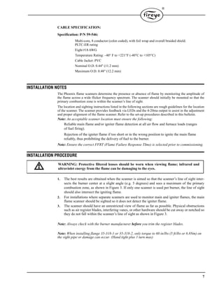 7
®
CABLE SPECIFICATION:
Specification: P/N 59-546:
Multi-core, 8 conductor (color coded), with foil wrap and overall braided shield.
PLTC-ER rating
Eight #18AWG
Temperature Rating: -40° F to +221°F (-40°C to +105°C)
Cable Jacket: PVC
Nominal O.D. 0.44" (11.2 mm)
Maximum O.D. 0.48" (12.2 mm)
INSTALLATION NOTES
The Phoenix flame scanners determine the presence or absence of flame by monitoring the amplitude of
the flame across a wide flicker frequency spectrum. The scanner should initially be mounted so that the
primary combustion zone is within the scanner’s line of sight.
The location and sighting instructions listed in the following sections are rough guidelines for the location
of the scanner. The scanner provides feedback via LEDs and the 4-20ma output to assist in the adjustment
and proper alignment of the flame scanner. Refer to the set-up procedures described in this bulletin.
Note: An acceptable scanner location must ensure the following:
Reliable main flame and/or igniter flame detection at all air flow and furnace loads (ranges
of fuel firing).
Rejection of the igniter flame if too short or in the wrong position to ignite the main flame
reliably, thus prohibiting the delivery of fuel to the burner.
Note: Ensure the correct FFRT (Flame Failure Response TIme) is selected prior to commissioning.
INSTALLATION PROCEDURE
1. The best results are obtained when the scanner is aimed so that the scanner’s line of sight inter-
sects the burner center at a slight angle (e.g. 5 degrees) and sees a maximum of the primary
combustion zone, as shown in Figure 3. If only one scanner is used per burner, the line of sight
should also intersect the igniting flame.
2. For installations where separate scanners are used to monitor main and igniter flames, the main
flame scanner should be sighted so it does not detect the igniter flame.
3. The scanner should have an unrestricted view of flame as far as possible. Physical obstructions
such as air register blades, interfering vanes, or other hardware should be cut away or notched so
they do not fall within the scanner’s line of sight as shown in Figure 3.
Note: Always check with the burner manufacturer before you trim the register blades.
Note: When installing flange 35-318-1 or 35-318-2, only torque to 60 in/lbs (5 ft/lbs or 6.8Nm) on
the sight pipe or damage can occur. (Hand tight plus 1 turn max)
WARNING: Protective filtered lenses should be worn when viewing flame; infrared and
ultraviolet energy from the flame can be damaging to the eyes.
 