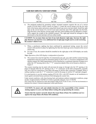 9
®
FLAME MUST COMPLETELY COVER SIGHT OPENING
6. The preferred method for mounting surface mounted scanners requires the use of a swivel
mount, P/N 60-1664-3 (NPT), shown in Figure 5. Center the swivel mount over the two inch
hole in the burner plate and secure using three hexed cap screws (not provided). Install the sight
pipe on the swivel mount. If a swivel is not used, insert the end of the sight pipe into the hole,
align the hole to the desired viewing angle and tack weld (welding must be adequate to tempo-
rarily support the weight of the installed scanner). The sight pipe should be arranged to slant
downward so that dirt and dust will not collect inside.
CAUTION: Use no more than one foot of one inch diameter sight pipe. Increase the sight
pipe diameter one inch for every additional foot of sight pipe length used to avoid restricting
the scanner’s field of view.
7. When a satisfactory sighting has been confirmed by operational testing, secure the swivel
mount’s ball position in place by tightening the three hex head cap screws located on the swivel
mount ring.
8. For ease of use, the scanner should be installed on the sight pipe so the LED display can easily
be read.
Note: Operation of the LED display is independent of position.
9. The scanner lens must be kept free of contaminants (oil, ash, soot, dirt) and the scanner housing
temperature must not exceed its maximum rating of 150° F (65° C). Excessive temperatures will
shorten scanner life. Both requirements will be satisfied by a continuous injection of purge air at
either the 3/8" housing inlet or the 1" “Y” connection ahead of the swivel mount as shown in
Figure 5.
The scanner mounting may be made with provision for purge air through only the 3/8" opening or for
purge air through either the 3/8" opening or the 1" “Y” connection. In the latter arrangements, normally
only one of the two connections is provided with purge air and the other connection is plugged. When a
sealing coupling is used, the 1" “Y” connection is used for the purge air and the 3/8" opening is plugged.
It is good practice to use the sealing coupling (P/N 60-1199-x with NPT threads) on all installations to
insure against unwanted furnace pressures from damaging the scanner lens.
Under normal conditions, with clean burning fuels and moderate ambient temperature conditions, purge
air flow of approximately 4 SCFM (113 l/min) is generally adequate. Up to 15 SCFM
(425 l/min) may be required for fuels that produce high levels of ash or soot, or for hot environments to
maintain the scanner’s internal temperature within specification.
BUT THISNOT THIS NOT THIS
CAUTION: To ensure safe and reliable detection it is the responsibility of the commis-
sioning engineer to carry out flame failure testing after programming the scanner.
Ensure that the scanner correctly detects the target flame (Flame On condition) and rec-
ognizes the target flame off (Flame Off condition).
 