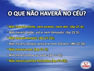 * Não haverá morte, nem pranto, nem dor: (Ap 21.4);
* Não haverá noite, sol e nem lâmpada: (Ap 22.5);
* Não haverá templo: (Ap 21.22);
* Não haverá desejo sexual e nem Gênero: (Mt 22.30)
* Não haverá mar: (Ap 21.1);
* Não haverá fome ou sede: (Ap 7.16).
* Não haverá portas fechadas (Ap 21.25);
 